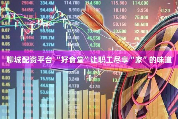 聊城配资平台 “好食堂”让职工尽享“家”的味道