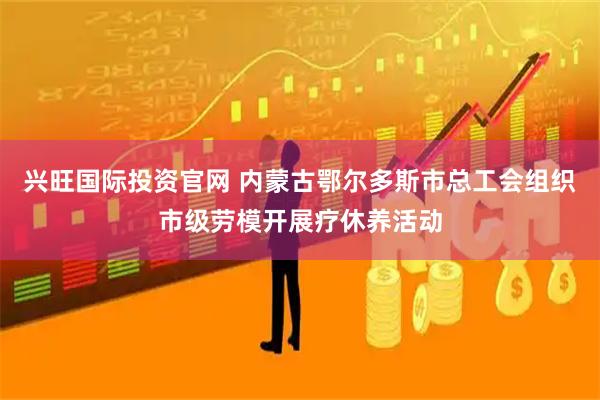 兴旺国际投资官网 内蒙古鄂尔多斯市总工会组织市级劳模开展疗休养活动