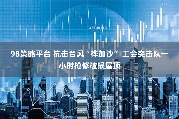 98策略平台 抗击台风“桦加沙” 工会突击队一小时抢修破损屋顶