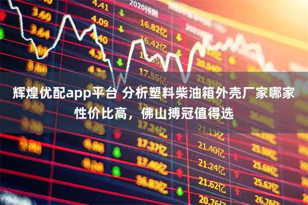 辉煌优配app平台 分析塑料柴油箱外壳厂家哪家性价比高，佛山搏冠值得选