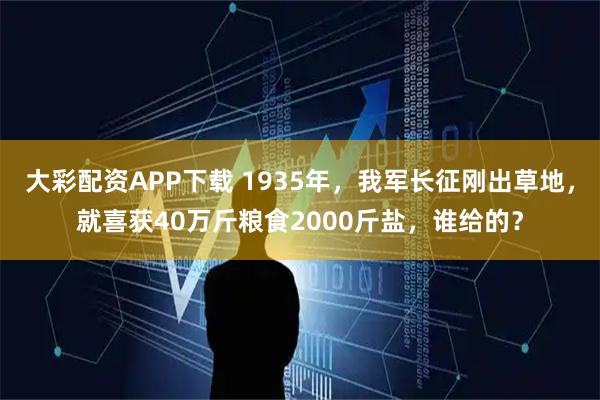 大彩配资APP下载 1935年，我军长征刚出草地，就喜获40万斤粮食2000斤盐，谁给的？