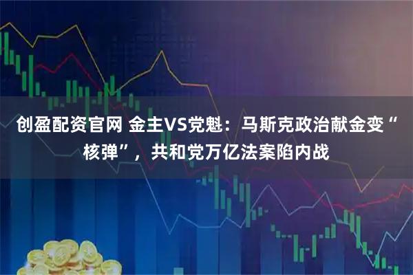 创盈配资官网 金主VS党魁：马斯克政治献金变“核弹”，共和党万亿法案陷内战