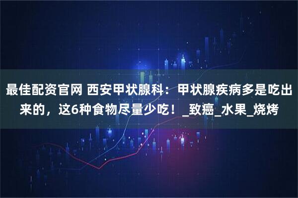 最佳配资官网 西安甲状腺科：甲状腺疾病多是吃出来的，这6种食物尽量少吃！_致癌_水果_烧烤