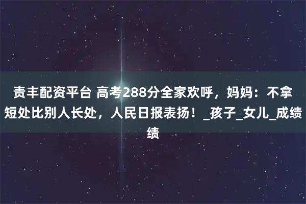 责丰配资平台 高考288分全家欢呼，妈妈：不拿短处比别人长处，人民日报表扬！_孩子_女儿_成绩