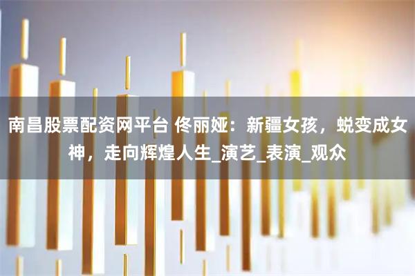 南昌股票配资网平台 佟丽娅：新疆女孩，蜕变成女神，走向辉煌人生_演艺_表演_观众