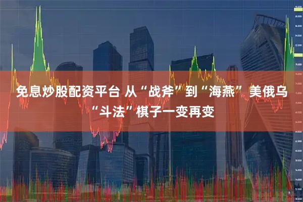 免息炒股配资平台 从“战斧”到“海燕” 美俄乌“斗法”棋子一变再变