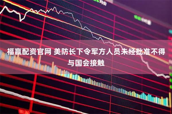 福赢配资官网 美防长下令军方人员未经批准不得与国会接触