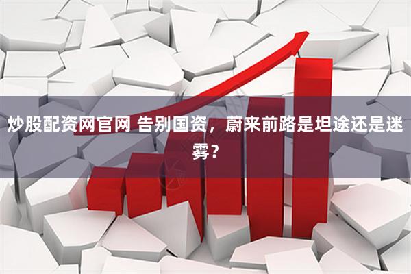 炒股配资网官网 告别国资，蔚来前路是坦途还是迷雾？