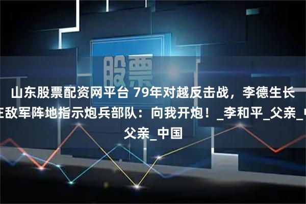 山东股票配资网平台 79年对越反击战，李德生长子在敌军阵地指示炮兵部队：向我开炮！_李和平_父亲_中国