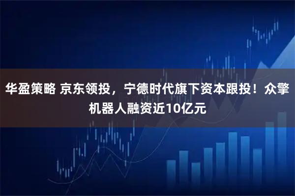 华盈策略 京东领投，宁德时代旗下资本跟投！众擎机器人融资近10亿元