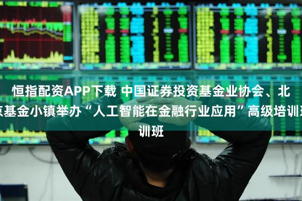恒指配资APP下载 中国证券投资基金业协会、北京基金小镇举办“人工智能在金融行业应用”高级培训班