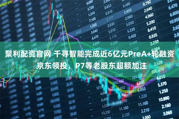 聚利配资官网 千寻智能完成近6亿元PreA+轮融资  京东领投，P7等老股东超额加注