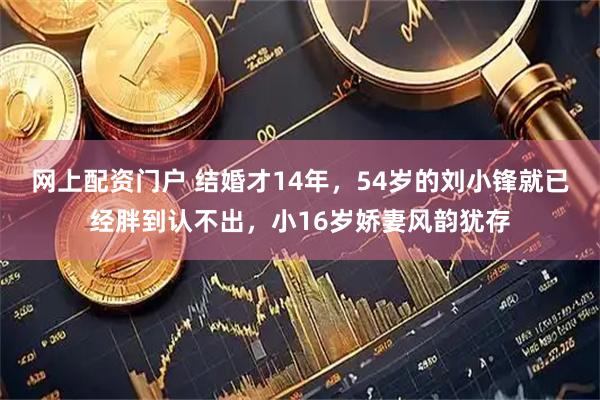 网上配资门户 结婚才14年，54岁的刘小锋就已经胖到认不出，小16岁娇妻风韵犹存