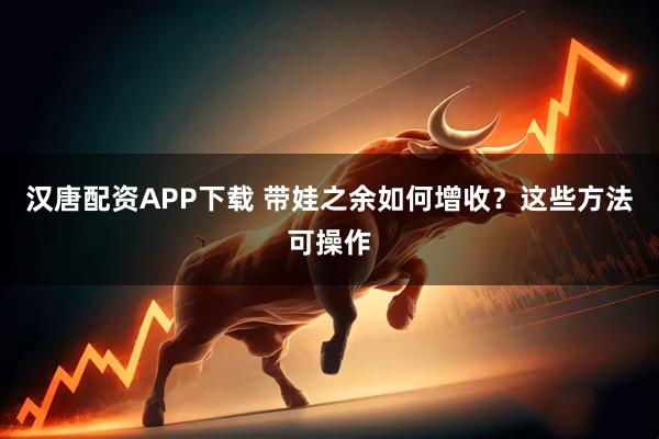 汉唐配资APP下载 带娃之余如何增收？这些方法可操作