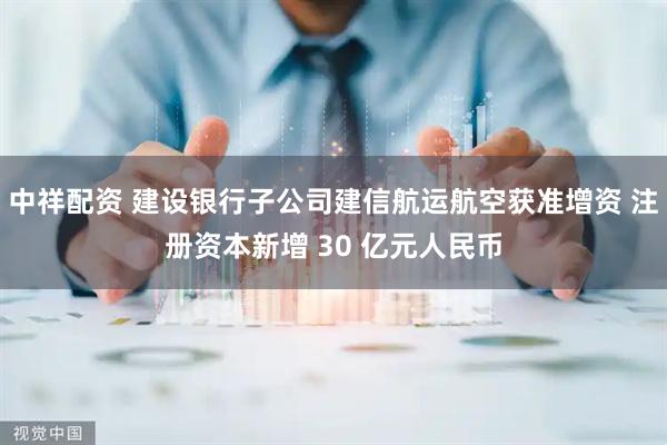 中祥配资 建设银行子公司建信航运航空获准增资 注册资本新增 30 亿元人民币