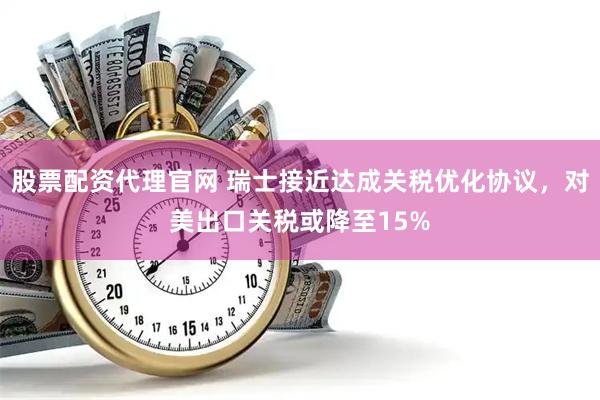 股票配资代理官网 瑞士接近达成关税优化协议，对美出口关税或降至15%