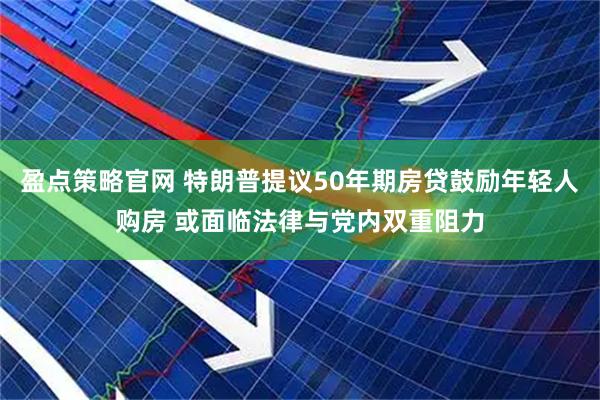 盈点策略官网 特朗普提议50年期房贷鼓励年轻人购房 或面临法律与党内双重阻力