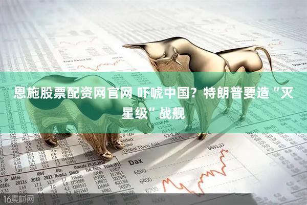 恩施股票配资网官网 吓唬中国？特朗普要造“灭星级”战舰