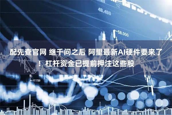 配先查官网 继千问之后 阿里最新AI硬件要来了！杠杆资金已提前押注这些股