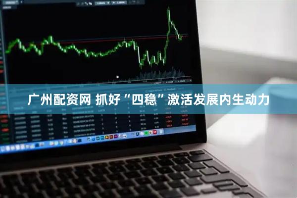 广州配资网 抓好“四稳”激活发展内生动力