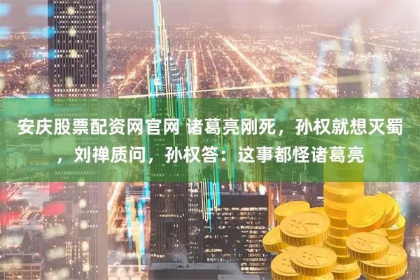 安庆股票配资网官网 诸葛亮刚死，孙权就想灭蜀，刘禅质问，孙权答：这事都怪诸葛亮