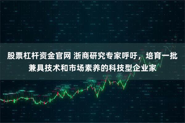 股票杠杆资金官网 浙商研究专家呼吁，培育一批兼具技术和市场素养的科技型企业家