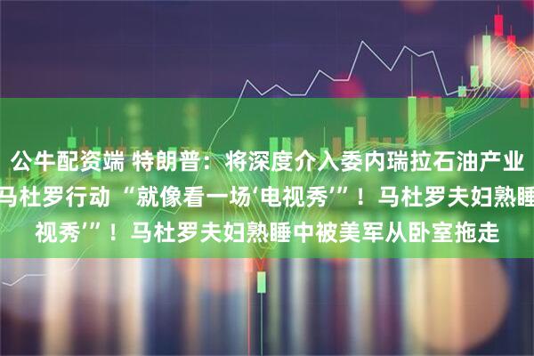 公牛配资端 特朗普：将深度介入委内瑞拉石油产业！他实时观看了抓捕马杜罗行动 “就像看一场‘电视秀’”！马杜罗夫妇熟睡中被美军从卧室拖走