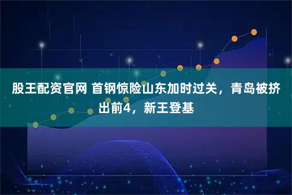 股王配资官网 首钢惊险山东加时过关，青岛被挤出前4，新王登基