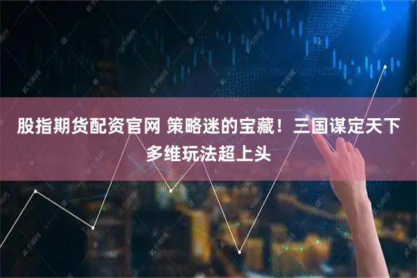 股指期货配资官网 策略迷的宝藏！三国谋定天下多维玩法超上头