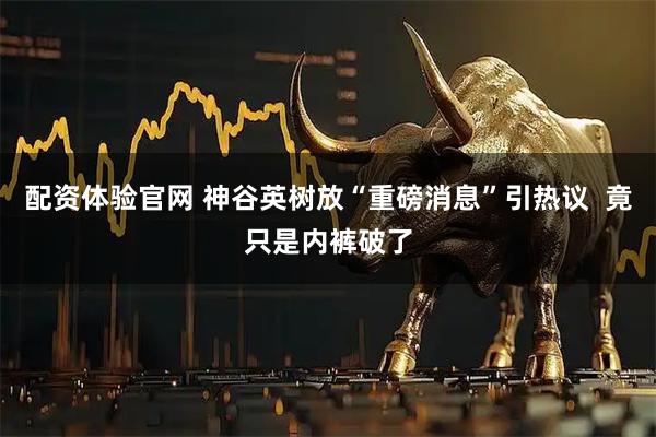 配资体验官网 神谷英树放“重磅消息”引热议  竟只是内裤破了