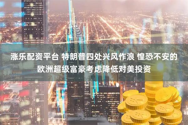涨乐配资平台 特朗普四处兴风作浪 惶恐不安的欧洲超级富豪考虑降低对美投资