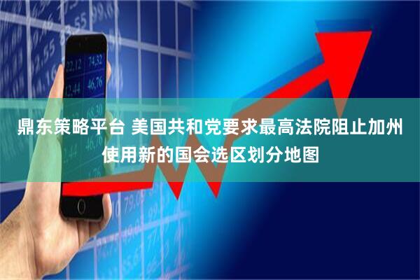 鼎东策略平台 美国共和党要求最高法院阻止加州使用新的国会选区划分地图