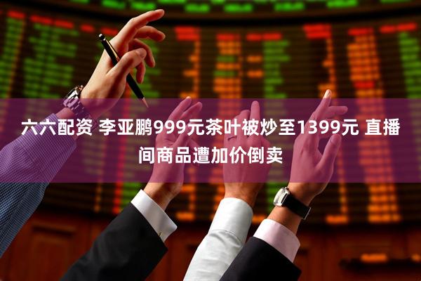 六六配资 李亚鹏999元茶叶被炒至1399元 直播间商品遭加价倒卖