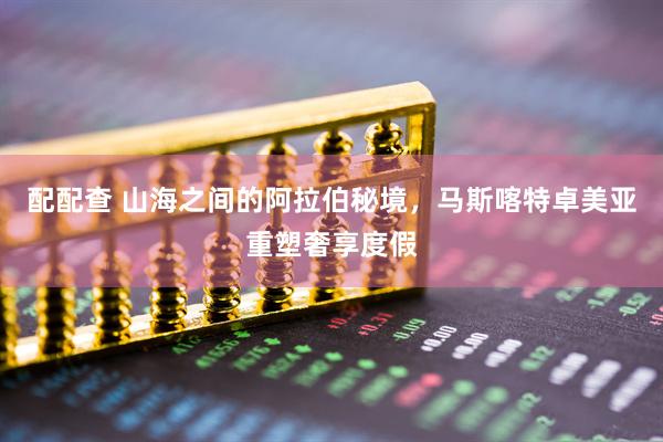 配配查 山海之间的阿拉伯秘境，马斯喀特卓美亚重塑奢享度假
