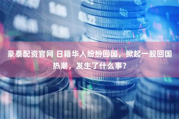 豪泰配资官网 日籍华人纷纷回国，掀起一股回国热潮，发生了什么事？