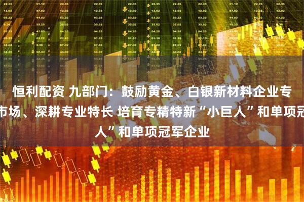 恒利配资 九部门：鼓励黄金、白银新材料企业专注细分市场、深耕专业特长 培育专精特新“小巨人”和单项冠军企业