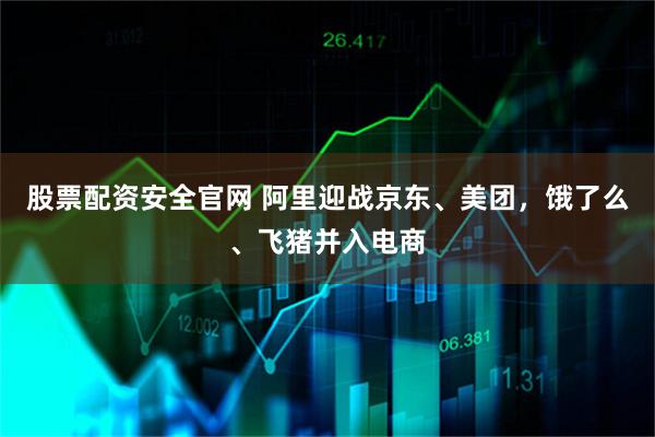 股票配资安全官网 阿里迎战京东、美团，饿了么、飞猪并入电商