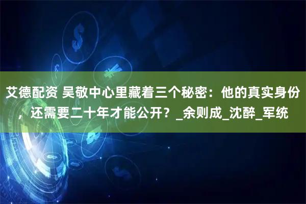 艾德配资 吴敬中心里藏着三个秘密：他的真实身份，还需要二十年才能公开？_余则成_沈醉_军统