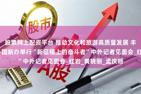 股票网上配资平台 推动文化和旅游高质量发展 丰富人民美好生活——国新办举行“新征程上的奋斗者”中外记者见面会_红岩_黄晓丽_孟庆旸