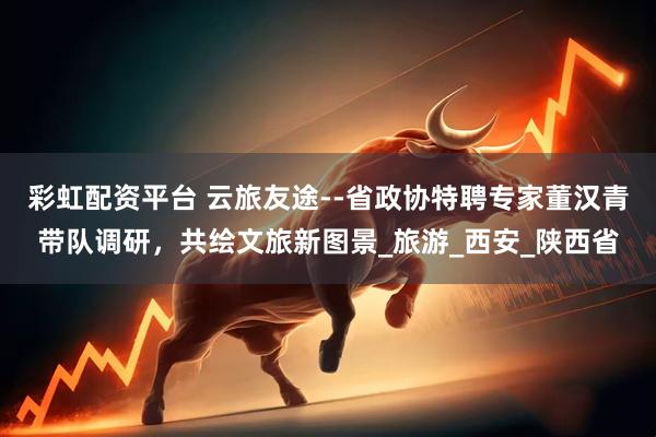 彩虹配资平台 云旅友途--省政协特聘专家董汉青带队调研，共绘文旅新图景_旅游_西安_陕西省