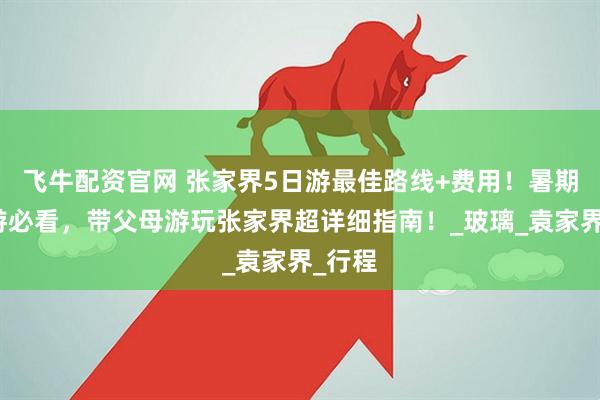 飞牛配资官网 张家界5日游最佳路线+费用！暑期亲子游必看，带父母游玩张家界超详细指南！_玻璃_袁家界_行程