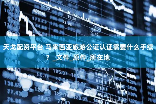 天戈配资平台 马来西亚旅游公证认证需要什么手续？_文件_原件_所在地