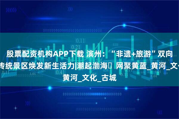 股票配资机构APP下载 滨州：“非遗+旅游”双向赋能，传统景区焕发新生活力|潮起渤海・网聚黄蓝_黄河_文化_古城