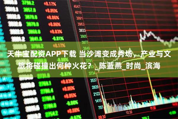 天牛宝配资APP下载 当沙滩变成秀场，产业与文旅将碰撞出何种火花？_陈蓝燕_时尚_滨海