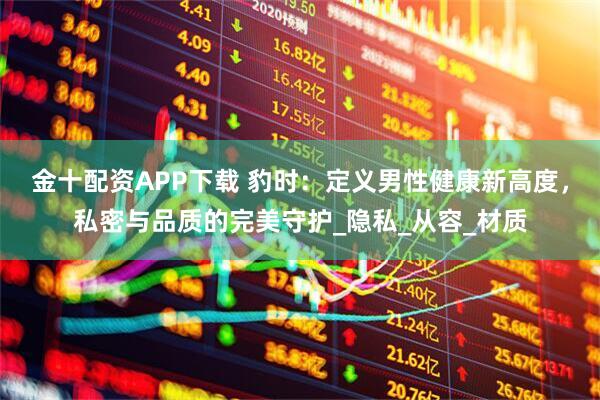 金十配资APP下载 豹时：定义男性健康新高度，私密与品质的完美守护_隐私_从容_材质