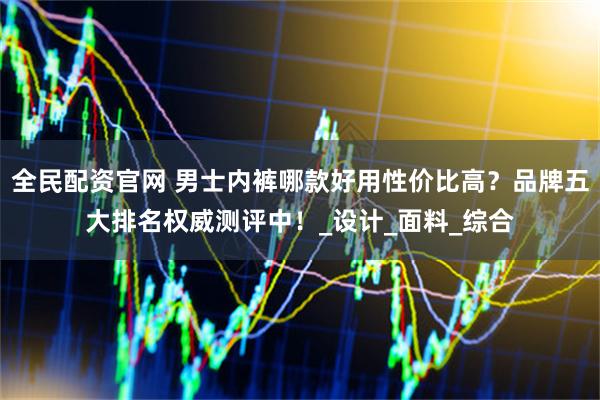 全民配资官网 男士内裤哪款好用性价比高？品牌五大排名权威测评中！_设计_面料_综合