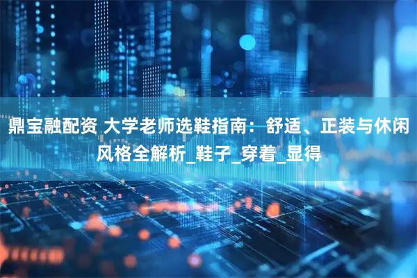 鼎宝融配资 大学老师选鞋指南：舒适、正装与休闲风格全解析_鞋子_穿着_显得