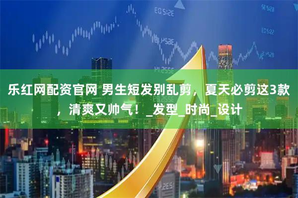 乐红网配资官网 男生短发别乱剪，夏天必剪这3款，清爽又帅气！_发型_时尚_设计