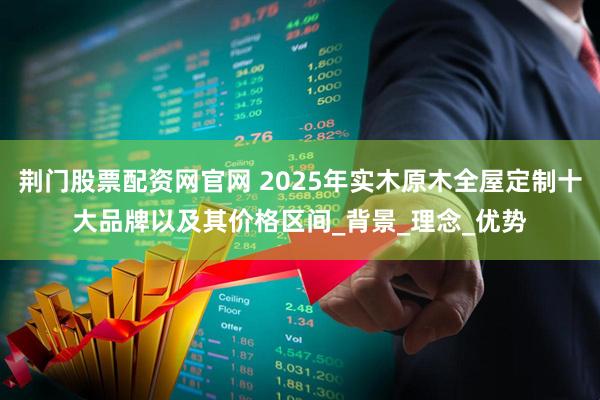 荆门股票配资网官网 2025年实木原木全屋定制十大品牌以及其价格区间_背景_理念_优势