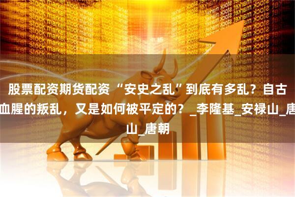 股票配资期货配资 “安史之乱”到底有多乱？自古最血腥的叛乱，又是如何被平定的？_李隆基_安禄山_唐朝